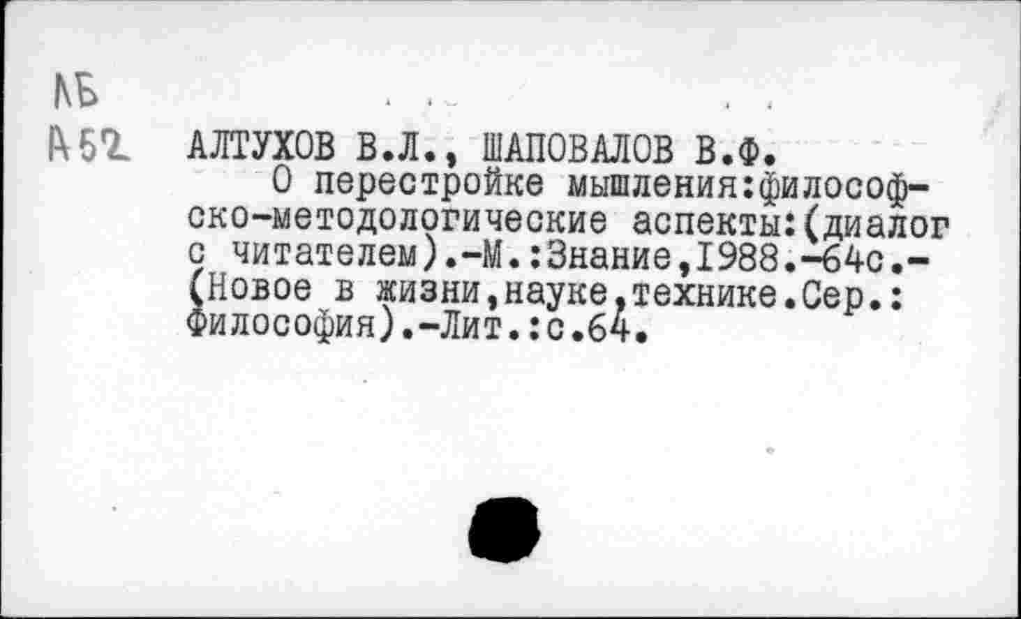 ﻿КБ
А 51 АЛТУХОВ В.Л., ШАПОВАЛОВ В.Ф.
О перестройке мышления:философ-ско-методологические аспекты:(диалог с читателем).-М.:3нание,1988.-64с.-(Новое в жизни,науке,технике.Сер.: Философия).-Лит.:с.64.